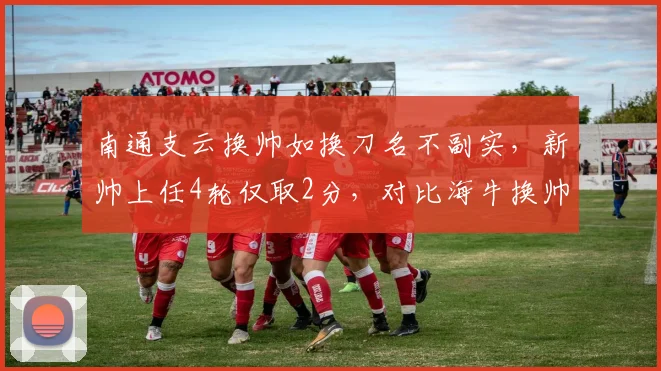 南通支云换帅如换刀名不副实,新帅上任4轮仅取2分,对比海牛换帅后5轮8分差距悬殊