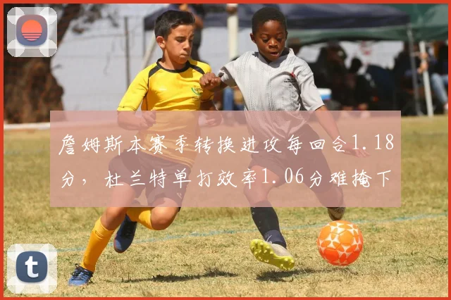 詹姆斯本赛季转换进攻每回合1.18分,杜兰特单打效率1.06分难掩下滑趋势