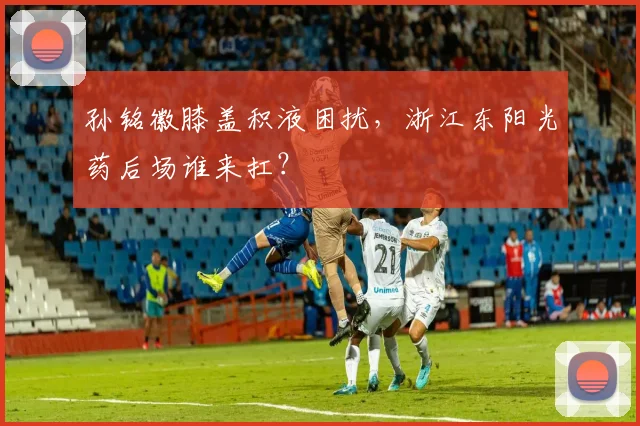 孙铭徽膝盖积液困扰，浙江东阳光药后场谁来扛？