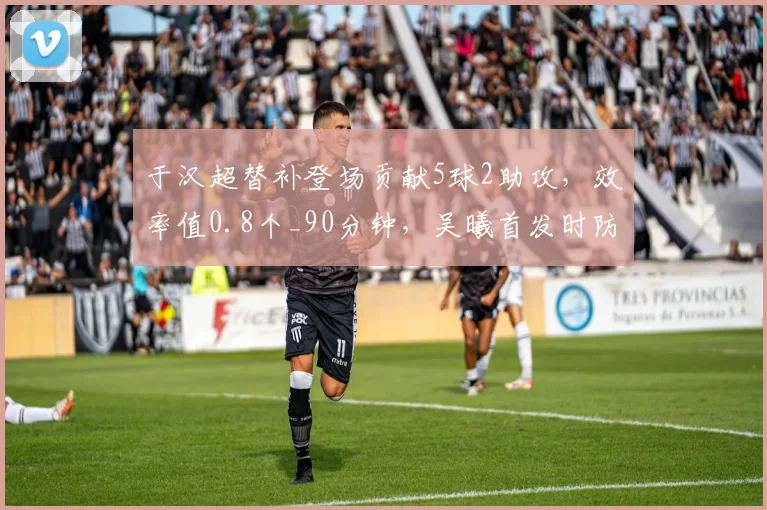 于汉超替补登场贡献5球2助攻,效率值0.8个_90分钟,吴曦首发时防守数据更优
