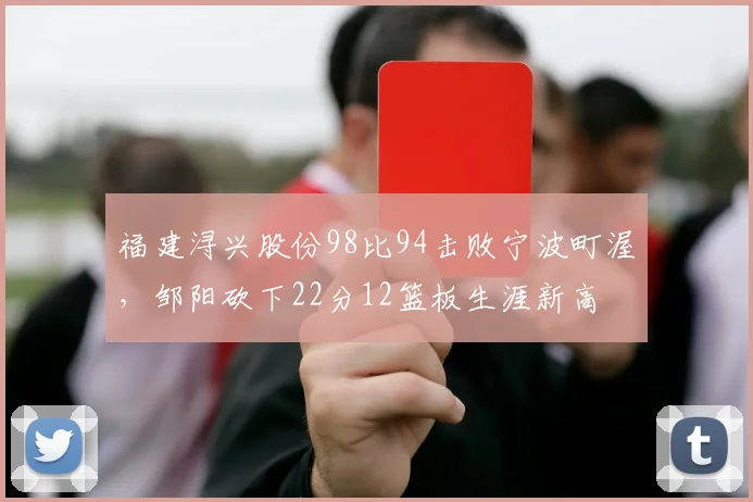 福建浔兴股份98比94击败宁波町渥,邹阳砍下22分12篮板生涯新高