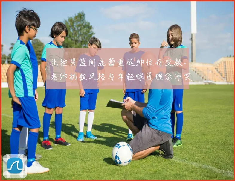 北控男篮闵鹿蕾重返帅位存变数，老帅执教风格与年轻球员理念冲突