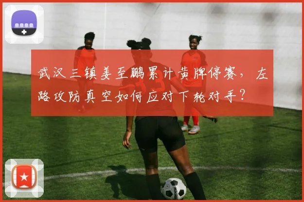 武汉三镇姜至鹏累计黄牌停赛,左路攻防真空如何应对下轮对手?