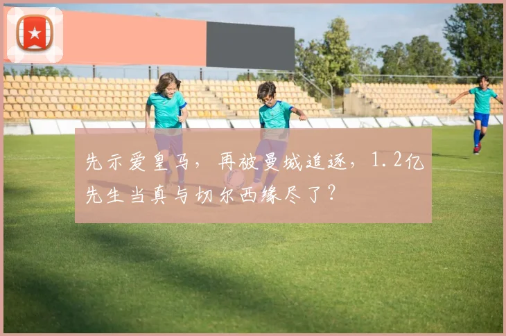 先示爱皇马，再被曼城追逐，1.2亿先生当真与切尔西缘尽了？