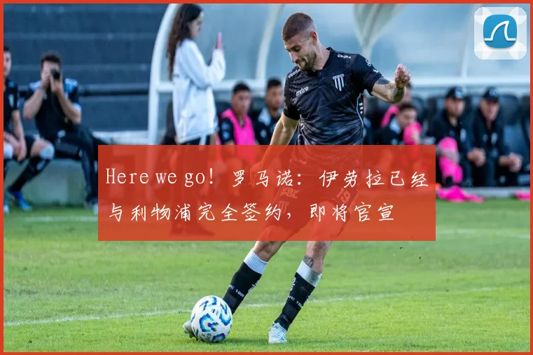 Here we go！罗马诺：伊劳拉已经与利物浦完全签约，即将官宣