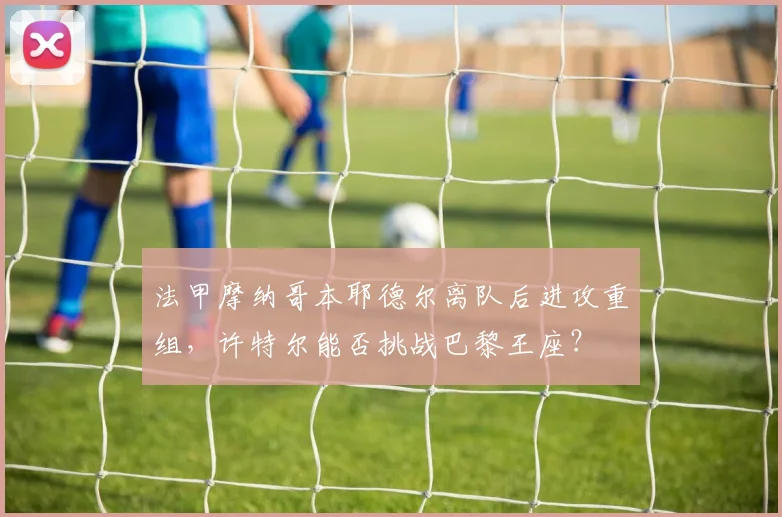 法甲摩纳哥本耶德尔离队后进攻重组,许特尔能否挑战巴黎王座?